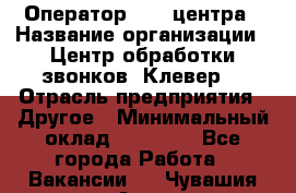 Оператор Call-центра › Название организации ­ Центр обработки звонков «Клевер» › Отрасль предприятия ­ Другое › Минимальный оклад ­ 55 000 - Все города Работа » Вакансии   . Чувашия респ.,Алатырь г.